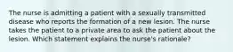 The nurse is admitting a patient with a sexually transmitted disease who reports the formation of a new lesion. The nurse takes the patient to a private area to ask the patient about the lesion. Which statement explains the nurse's rationale?