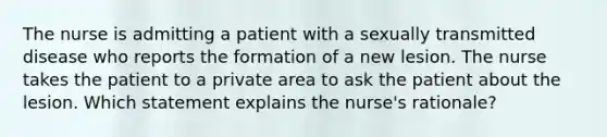 The nurse is admitting a patient with a sexually transmitted disease who reports the formation of a new lesion. The nurse takes the patient to a private area to ask the patient about the lesion. Which statement explains the nurse's rationale?