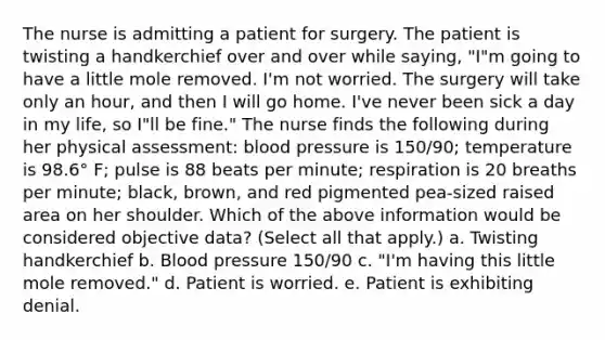 The nurse is admitting a patient for surgery. The patient is twisting a handkerchief over and over while saying, "I"m going to have a little mole removed. I'm not worried. The surgery will take only an hour, and then I will go home. I've never been sick a day in my life, so I"ll be fine." The nurse finds the following during her physical assessment: blood pressure is 150/90; temperature is 98.6° F; pulse is 88 beats per minute; respiration is 20 breaths per minute; black, brown, and red pigmented pea-sized raised area on her shoulder. Which of the above information would be considered objective data? (Select all that apply.) a. Twisting handkerchief b. Blood pressure 150/90 c. "I'm having this little mole removed." d. Patient is worried. e. Patient is exhibiting denial.