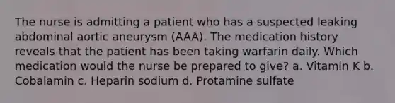 The nurse is admitting a patient who has a suspected leaking abdominal aortic aneurysm (AAA). The medication history reveals that the patient has been taking warfarin daily. Which medication would the nurse be prepared to give? a. Vitamin K b. Cobalamin c. Heparin sodium d. Protamine sulfate