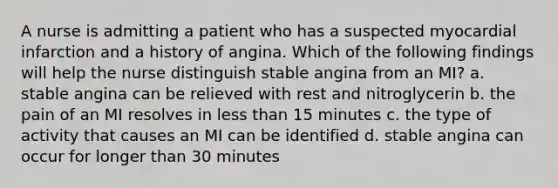 A nurse is admitting a patient who has a suspected myocardial infarction and a history of angina. Which of the following findings will help the nurse distinguish stable angina from an MI? a. stable angina can be relieved with rest and nitroglycerin b. the pain of an MI resolves in less than 15 minutes c. the type of activity that causes an MI can be identified d. stable angina can occur for longer than 30 minutes