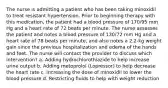 The nurse is admitting a patient who has been taking minoxidil to treat resistant hypertension. Prior to beginning therapy with this medication, the patient had a blood pressure of 170/95 mm Hg and a heart rate of 72 beats per minute. The nurse assesses the patient and notes a blood pressure of 130/72 mm Hg and a heart rate of 78 beats per minute, and also notes a 2.2-kg weight gain since the previous hospitalization and edema of the hands and feet. The nurse will contact the provider to discuss which intervention? a. Adding hydrochlorothiazide to help increase urine output b. Adding metoprolol (Lopressor) to help decrease the heart rate c. Increasing the dose of minoxidil to lower the blood pressure d. Restricting fluids to help with weight reduction