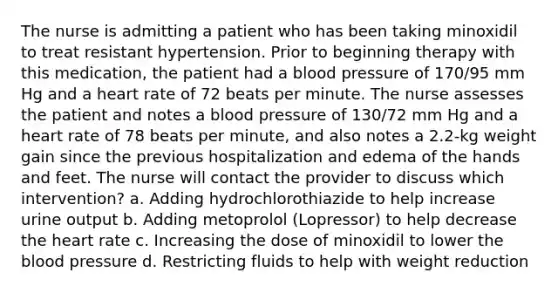 The nurse is admitting a patient who has been taking minoxidil to treat resistant hypertension. Prior to beginning therapy with this medication, the patient had a blood pressure of 170/95 mm Hg and a heart rate of 72 beats per minute. The nurse assesses the patient and notes a blood pressure of 130/72 mm Hg and a heart rate of 78 beats per minute, and also notes a 2.2-kg weight gain since the previous hospitalization and edema of the hands and feet. The nurse will contact the provider to discuss which intervention? a. Adding hydrochlorothiazide to help increase urine output b. Adding metoprolol (Lopressor) to help decrease the heart rate c. Increasing the dose of minoxidil to lower the blood pressure d. Restricting fluids to help with weight reduction