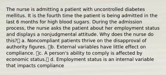 The nurse is admitting a patient with uncontrolled diabetes mellitus. It is the fourth time the patient is being admitted in the last 6 months for high blood sugars. During the admission process, the nurse asks the patient about her employment status and displays a nonjudgmental attitude. Why does the nurse do this? a. Noncompliant patients thrive on the disapproval of authority figures. b. External variables have little effect on compliance. c. A person's ability to comply is affected by economic status. d. Employment status is an internal variable that impacts compliance