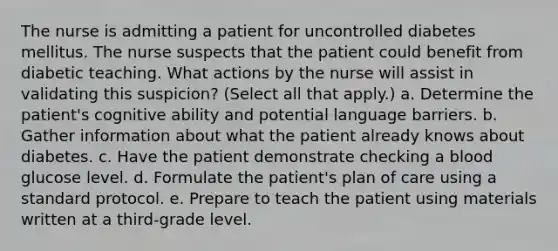 The nurse is admitting a patient for uncontrolled diabetes mellitus. The nurse suspects that the patient could benefit from diabetic teaching. What actions by the nurse will assist in validating this suspicion? (Select all that apply.) a. Determine the patient's cognitive ability and potential language barriers. b. Gather information about what the patient already knows about diabetes. c. Have the patient demonstrate checking a blood glucose level. d. Formulate the patient's plan of care using a standard protocol. e. Prepare to teach the patient using materials written at a third-grade level.