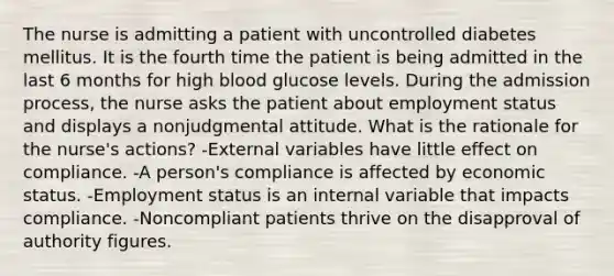 The nurse is admitting a patient with uncontrolled diabetes mellitus. It is the fourth time the patient is being admitted in the last 6 months for high blood glucose levels. During the admission process, the nurse asks the patient about employment status and displays a nonjudgmental attitude. What is the rationale for the nurse's actions? -External variables have little effect on compliance. -A person's compliance is affected by economic status. -Employment status is an internal variable that impacts compliance. -Noncompliant patients thrive on the disapproval of authority figures.