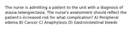 The nurse is admitting a patient to the unit with a diagnosis of ataxia-telangiectasia. The nurse's assessment should reflect the patient's increased risk for what complication? A) Peripheral edema B) Cancer C) Anaphylaxis D) Gastrointestinal bleeds