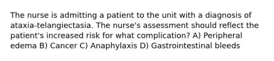 The nurse is admitting a patient to the unit with a diagnosis of ataxia-telangiectasia. The nurse's assessment should reflect the patient's increased risk for what complication? A) Peripheral edema B) Cancer C) Anaphylaxis D) Gastrointestinal bleeds