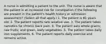 A nurse is admitting a patient to the unit. The nurse is aware that the patient is at increased risk for constipation if the following are present in the patient's health history or admission assessment? (Select all that apply.) 1. The patient is 81 years old. 2. The patient reports rare laxative use. 3. The patient takes narcotics for chronic back pain. 4. The patient eats whole grains; raw fruits; and green, leafy vegetables. 5. The patient takes daily iron supplements. 6. The patient reports daily exercise and remains active.