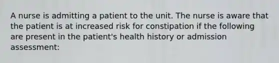 A nurse is admitting a patient to the unit. The nurse is aware that the patient is at increased risk for constipation if the following are present in the patient's health history or admission assessment: