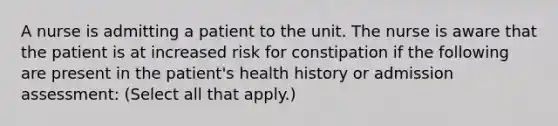 A nurse is admitting a patient to the unit. The nurse is aware that the patient is at increased risk for constipation if the following are present in the patient's health history or admission assessment: (Select all that apply.)