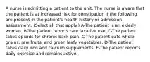 A nurse is admitting a patient to the unit. The nurse is aware that the patient is at increased risk for constipation if the following are present in the patient's health history or admission assessment: (Select all that apply.) A-The patient is an elderly woman. B-The patient reports rare laxative use. C-The patient takes opioids for chronic back pain. C-The patient eats whole grains, raw fruits, and green leafy vegetables. D-The patient takes daily iron and calcium supplements. E-The patient reports daily exercise and remains active.