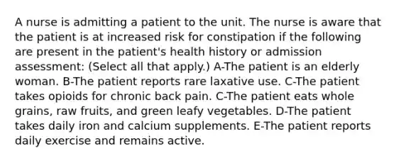 A nurse is admitting a patient to the unit. The nurse is aware that the patient is at increased risk for constipation if the following are present in the patient's health history or admission assessment: (Select all that apply.) A-The patient is an elderly woman. B-The patient reports rare laxative use. C-The patient takes opioids for chronic back pain. C-The patient eats whole grains, raw fruits, and green leafy vegetables. D-The patient takes daily iron and calcium supplements. E-The patient reports daily exercise and remains active.