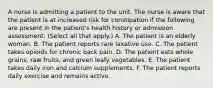 A nurse is admitting a patient to the unit. The nurse is aware that the patient is at increased risk for constipation if the following are present in the patient's health history or admission assessment: (Select all that apply.) A. The patient is an elderly woman. B. The patient reports rare laxative use. C. The patient takes opioids for chronic back pain. D. The patient eats whole grains, raw fruits, and green leafy vegetables. E. The patient takes daily iron and calcium supplements. F. The patient reports daily exercise and remains active.