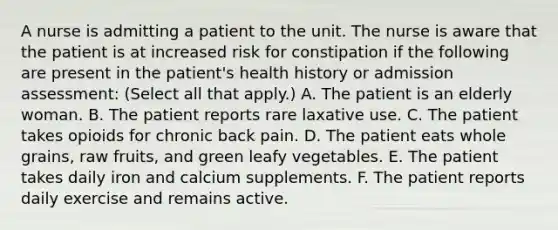 A nurse is admitting a patient to the unit. The nurse is aware that the patient is at increased risk for constipation if the following are present in the patient's health history or admission assessment: (Select all that apply.) A. The patient is an elderly woman. B. The patient reports rare laxative use. C. The patient takes opioids for chronic back pain. D. The patient eats whole grains, raw fruits, and green leafy vegetables. E. The patient takes daily iron and calcium supplements. F. The patient reports daily exercise and remains active.