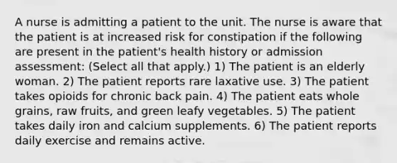 A nurse is admitting a patient to the unit. The nurse is aware that the patient is at increased risk for constipation if the following are present in the patient's health history or admission assessment: (Select all that apply.) 1) The patient is an elderly woman. 2) The patient reports rare laxative use. 3) The patient takes opioids for chronic back pain. 4) The patient eats whole grains, raw fruits, and green leafy vegetables. 5) The patient takes daily iron and calcium supplements. 6) The patient reports daily exercise and remains active.