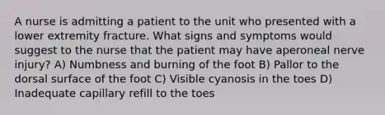 A nurse is admitting a patient to the unit who presented with a lower extremity fracture. What signs and symptoms would suggest to the nurse that the patient may have aperoneal nerve injury? A) Numbness and burning of the foot B) Pallor to the dorsal surface of the foot C) Visible cyanosis in the toes D) Inadequate capillary refill to the toes