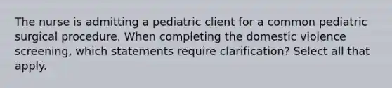 The nurse is admitting a pediatric client for a common pediatric surgical procedure. When completing the domestic violence screening, which statements require clarification? Select all that apply.