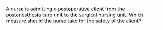 A nurse is admitting a postoperative client from the postanesthesia care unit to the surgical nursing unit. Which measure should the nurse take for the safety of the client?