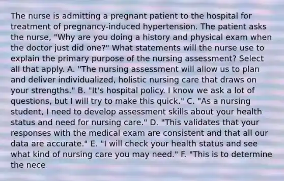 The nurse is admitting a pregnant patient to the hospital for treatment of pregnancy-induced hypertension. The patient asks the nurse, "Why are you doing a history and physical exam when the doctor just did one?" What statements will the nurse use to explain the primary purpose of the nursing assessment? Select all that apply. A. "The nursing assessment will allow us to plan and deliver individualized, holistic nursing care that draws on your strengths." B. "It's hospital policy. I know we ask a lot of questions, but I will try to make this quick." C. "As a nursing student, I need to develop assessment skills about your health status and need for nursing care." D. "This validates that your responses with the medical exam are consistent and that all our data are accurate." E. "I will check your health status and see what kind of nursing care you may need." F. "This is to determine the nece