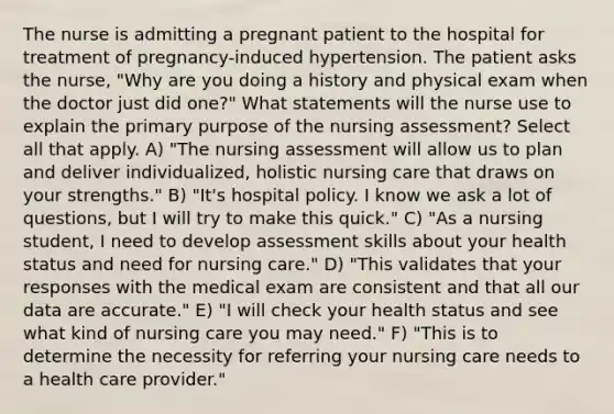 The nurse is admitting a pregnant patient to the hospital for treatment of pregnancy-induced hypertension. The patient asks the nurse, "Why are you doing a history and physical exam when the doctor just did one?" What statements will the nurse use to explain the primary purpose of the nursing assessment? Select all that apply. A) "The nursing assessment will allow us to plan and deliver individualized, holistic nursing care that draws on your strengths." B) "It's hospital policy. I know we ask a lot of questions, but I will try to make this quick." C) "As a nursing student, I need to develop assessment skills about your health status and need for nursing care." D) "This validates that your responses with the medical exam are consistent and that all our data are accurate." E) "I will check your health status and see what kind of nursing care you may need." F) "This is to determine the necessity for referring your nursing care needs to a health care provider."