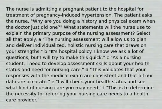 The nurse is admitting a pregnant patient to the hospital for treatment of pregnancy-induced hypertension. The patient asks the nurse, "Why are you doing a history and physical exam when the doctor just did one?" What statements will the nurse use to explain the primary purpose of the nursing assessment? Select all that apply. a "The nursing assessment will allow us to plan and deliver individualized, holistic nursing care that draws on your strengths." b "It's hospital policy. I know we ask a lot of questions, but I will try to make this quick." c "As a nursing student, I need to develop assessment skills about your health status and need for nursing care." d "This validates that your responses with the medical exam are consistent and that all our data are accurate." e "I will check your health status and see what kind of nursing care you may need." f "This is to determine the necessity for referring your nursing care needs to a health care provider."