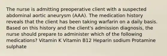 The nurse is admitting preoperative client with a suspected abdominal aortic aneurysm (AAA). The medication history reveals that the client has been taking warfarin on a daily basis. Based on this history and the client's admission diagnosis, the nurse should prepare to administer which of the following medications? Vitamin K Vitamin B12 Heparin sodium Protamine sulphate