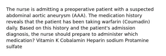 The nurse is admitting a preoperative patient with a suspected abdominal aortic aneurysm (AAA). The medication history reveals that the patient has been taking warfarin (Coumadin) daily. Based on this history and the patient's admission diagnosis, the nurse should prepare to administer which medication? Vitamin K Cobalamin Heparin sodium Protamine sulfate