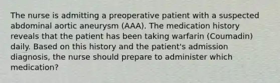 The nurse is admitting a preoperative patient with a suspected abdominal aortic aneurysm (AAA). The medication history reveals that the patient has been taking warfarin (Coumadin) daily. Based on this history and the patient's admission diagnosis, the nurse should prepare to administer which medication?