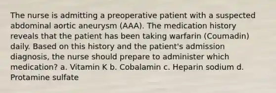 The nurse is admitting a preoperative patient with a suspected abdominal aortic aneurysm (AAA). The medication history reveals that the patient has been taking warfarin (Coumadin) daily. Based on this history and the patient's admission diagnosis, the nurse should prepare to administer which medication? a. Vitamin K b. Cobalamin c. Heparin sodium d. Protamine sulfate