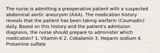 The nurse is admitting a preoperative patient with a suspected abdominal aortic aneurysm (AAA). The medication history reveals that the patient has been taking warfarin (Coumadin) daily. Based on this history and the patient's admission diagnosis, the nurse should prepare to administer which medication? 1. Vitamin K 2. Cobalamin 3. Heparin sodium 4. Protamine sulfate