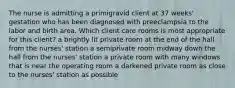 The nurse is admitting a primigravid client at 37 weeks' gestation who has been diagnosed with preeclampsia to the labor and birth area. Which client care rooms is most appropriate for this client? a brightly lit private room at the end of the hall from the nurses' station a semiprivate room midway down the hall from the nurses' station a private room with many windows that is near the operating room a darkened private room as close to the nurses' station as possible