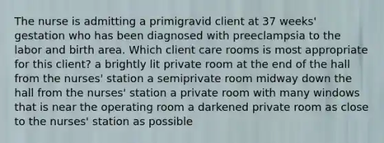 The nurse is admitting a primigravid client at 37 weeks' gestation who has been diagnosed with preeclampsia to the labor and birth area. Which client care rooms is most appropriate for this client? a brightly lit private room at the end of the hall from the nurses' station a semiprivate room midway down the hall from the nurses' station a private room with many windows that is near the operating room a darkened private room as close to the nurses' station as possible