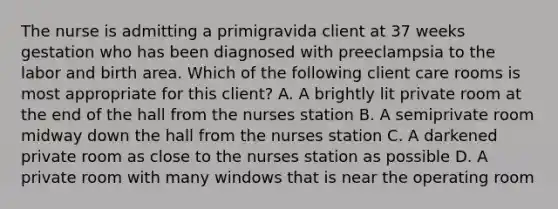 The nurse is admitting a primigravida client at 37 weeks gestation who has been diagnosed with preeclampsia to the labor and birth area. Which of the following client care rooms is most appropriate for this client? A. A brightly lit private room at the end of the hall from the nurses station B. A semiprivate room midway down the hall from the nurses station C. A darkened private room as close to the nurses station as possible D. A private room with many windows that is near the operating room