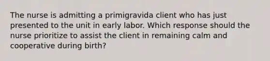 The nurse is admitting a primigravida client who has just presented to the unit in early labor. Which response should the nurse prioritize to assist the client in remaining calm and cooperative during birth?