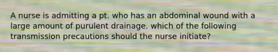 A nurse is admitting a pt. who has an abdominal wound with a large amount of purulent drainage. which of the following transmission precautions should the nurse initiate?