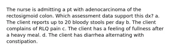 The nurse is admitting a pt with adenocarcinoma of the rectosigmoid colon. Which assessment data support this dx? a. The client reports up to 20 bloody stools per day b. The client complains of RLQ pain c. The client has a feeling of fullness after a heavy meal. d. The client has diarrhea alternating with constipation.