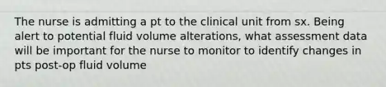 The nurse is admitting a pt to the clinical unit from sx. Being alert to potential fluid volume alterations, what assessment data will be important for the nurse to monitor to identify changes in pts post-op fluid volume