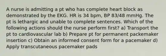 A nurse is admitting a pt who has complete heart block as demonstrated by the EKG. HR is 34 bpm, BP 83/48 mmHg. The pt is lethargic and unable to complete sentences. Which of the following actions should the nurse perform first? a) Transport the pt to cardiovascular lab b) Prepare pt for permanent packemaker insertion c) Obtain an informed consent form for a pacemaker d) Apply transcutaneous pacemaker pads