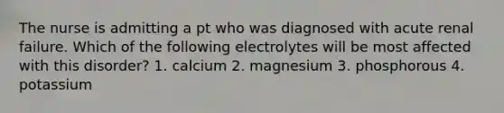 The nurse is admitting a pt who was diagnosed with acute renal failure. Which of the following electrolytes will be most affected with this disorder? 1. calcium 2. magnesium 3. phosphorous 4. potassium