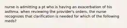 nurse is admitting a pt who is having an exacerbation of his asthma. when reviewing the provider's orders, the nurse recognizes that clarification is needed for which of the following meds?