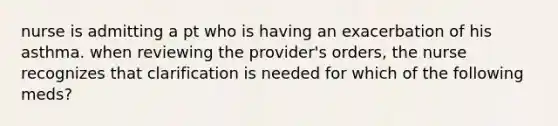 nurse is admitting a pt who is having an exacerbation of his asthma. when reviewing the provider's orders, the nurse recognizes that clarification is needed for which of the following meds?