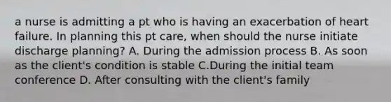 a nurse is admitting a pt who is having an exacerbation of heart failure. In planning this pt care, when should the nurse initiate discharge planning? A. During the admission process B. As soon as the client's condition is stable C.During the initial team conference D. After consulting with the client's family