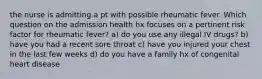 the nurse is admitting a pt with possible rheumatic fever. Which question on the admission health hx focuses on a pertinent risk factor for rheumatic fever? a) do you use any illegal IV drugs? b) have you had a recent sore throat c) have you injured your chest in the last few weeks d) do you have a family hx of congenital heart disease