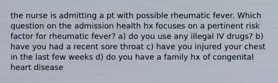 the nurse is admitting a pt with possible rheumatic fever. Which question on the admission health hx focuses on a pertinent risk factor for rheumatic fever? a) do you use any illegal IV drugs? b) have you had a recent sore throat c) have you injured your chest in the last few weeks d) do you have a family hx of congenital heart disease