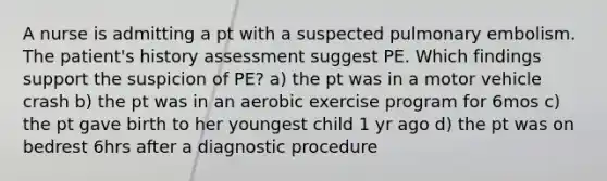 A nurse is admitting a pt with a suspected pulmonary embolism. The patient's history assessment suggest PE. Which findings support the suspicion of PE? a) the pt was in a motor vehicle crash b) the pt was in an aerobic exercise program for 6mos c) the pt gave birth to her youngest child 1 yr ago d) the pt was on bedrest 6hrs after a diagnostic procedure