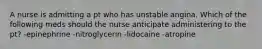 A nurse is admitting a pt who has unstable angina. Which of the following meds should the nurse anticipate administering to the pt? -epinephrine -nitroglycerin -lidocaine -atropine