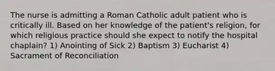 The nurse is admitting a Roman Catholic adult patient who is critically ill. Based on her knowledge of the patient's religion, for which religious practice should she expect to notify the hospital chaplain? 1) Anointing of Sick 2) Baptism 3) Eucharist 4) Sacrament of Reconciliation