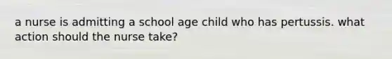 a nurse is admitting a school age child who has pertussis. what action should the nurse take?