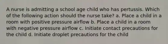 A nurse is admitting a school age child who has pertussis. Which of the following action should the nurse take? a. Place a child in a room with positive pressure airflow b. Place a child in a room with negative pressure airflow c. Initiate contact precautions for the child d. Initiate droplet precautions for the child